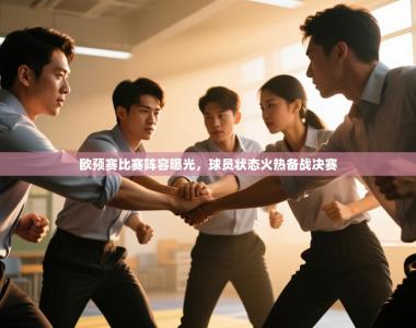 欧预赛比赛阵容曝光，球员状态火热备战决赛