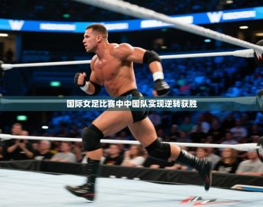 国际女足比赛中中国队实现逆转获胜